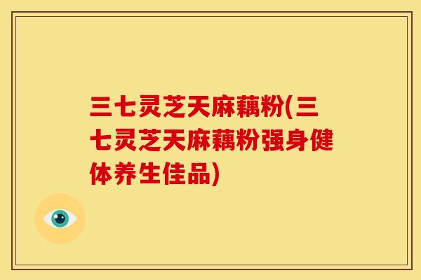 三七灵芝天麻藕粉(三七灵芝天麻藕粉强身健体养生佳品)