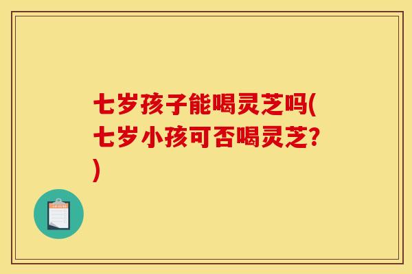 七岁孩子能喝灵芝吗(七岁小孩可否喝灵芝?)