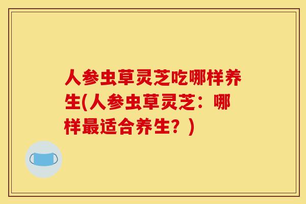 人参虫草灵芝吃哪样养生(人参虫草灵芝:哪样最适合养生?)