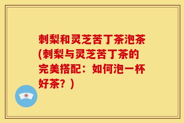 刺梨和灵芝苦丁茶泡茶(刺梨与灵芝苦丁茶的完美搭配:如何泡一杯好茶?)