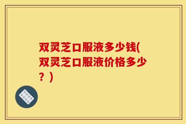 双灵芝口服液多少钱(双灵芝口服液价格多少?)