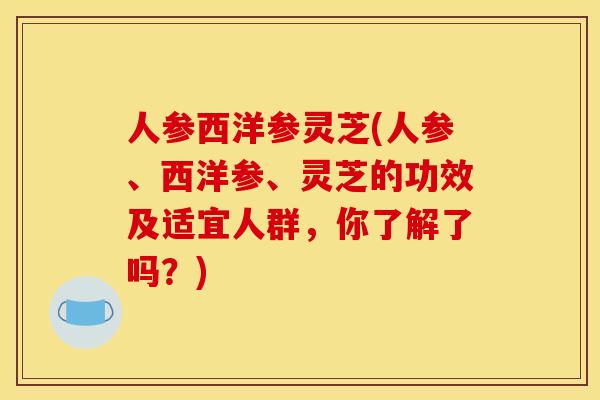 人参西洋参灵芝(人参、西洋参、灵芝的功效及适宜人群,你了解了吗?)