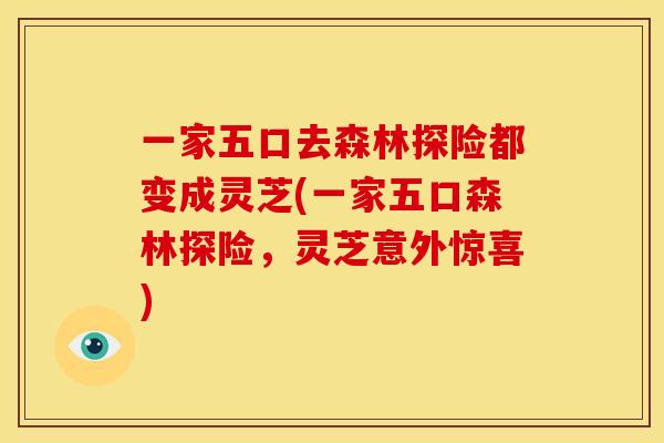 一家五口去森林探险都变成灵芝(一家五口森林探险,灵芝意外惊喜)
