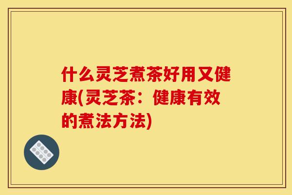 什么灵芝煮茶好用又健康(灵芝茶：健康有效的煮法方法)