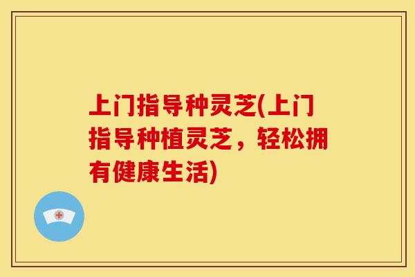 上门指导种灵芝(上门指导种植灵芝,轻松拥有健康生活)