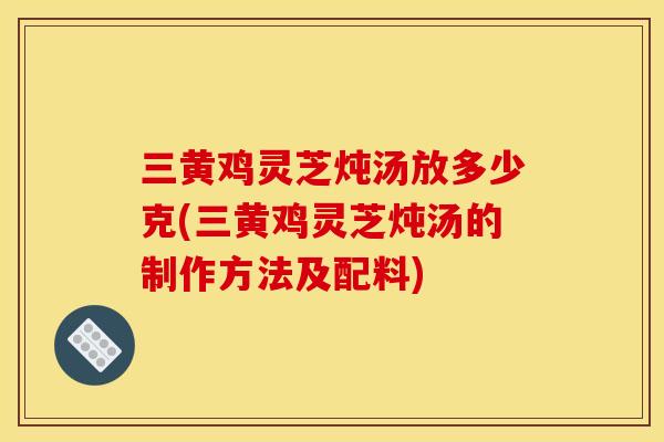 三黄鸡灵芝炖汤放多少克(三黄鸡灵芝炖汤的制作方法及配料)