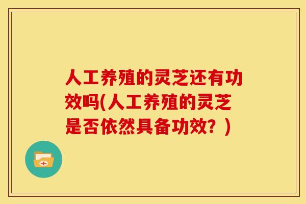 人工养殖的灵芝还有功效吗(人工养殖的灵芝是否依然具备功效？)