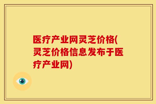 医疗产业网灵芝价格(灵芝价格信息发布于医疗产业网)