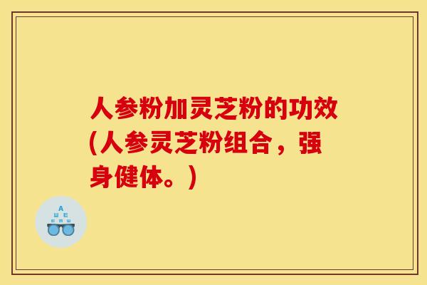 人参粉加灵芝粉的功效(人参灵芝粉组合,强身健体。)