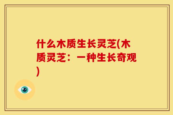 什么木质生长灵芝(木质灵芝：一种生长奇观)
