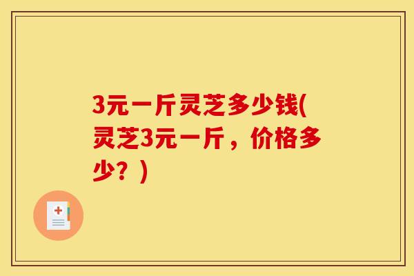 3元一斤灵芝多少钱(灵芝3元一斤，价格多少？)