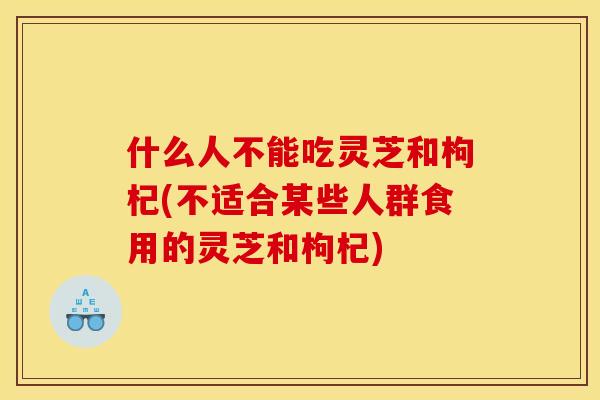 什么人不能吃灵芝和枸杞(不适合某些人群食用的灵芝和枸杞)