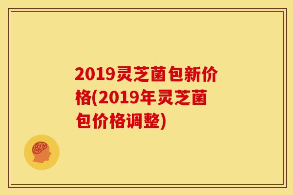 2019灵芝菌包新价格(2019年灵芝菌包价格调整)