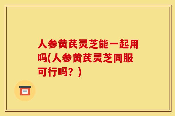 人参黄芪灵芝能一起用吗(人参黄芪灵芝同服可行吗?)