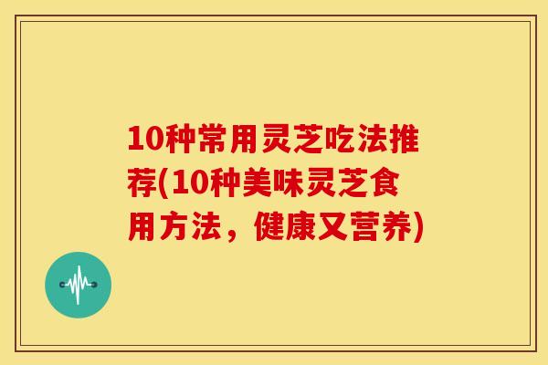 10种常用灵芝吃法推荐(10种美味灵芝食用方法，健康又营养)