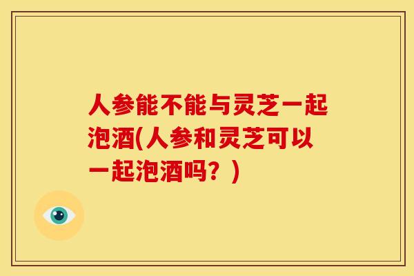 人参能不能与灵芝一起泡酒(人参和灵芝可以一起泡酒吗？)