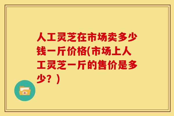 人工灵芝在市场卖多少钱一斤价格(市场上人工灵芝一斤的售价是多少?)