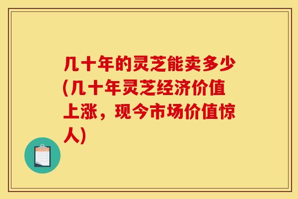几十年的灵芝能卖多少(几十年灵芝经济价值上涨,现今市场价值惊人)
