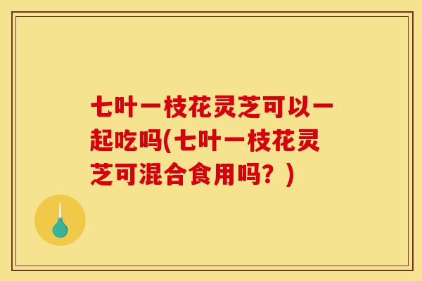 七叶一枝花灵芝可以一起吃吗(七叶一枝花灵芝可混合食用吗?)
