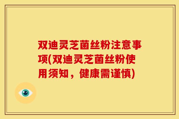 双迪灵芝菌丝粉注意事项(双迪灵芝菌丝粉使用须知,健康需谨慎)