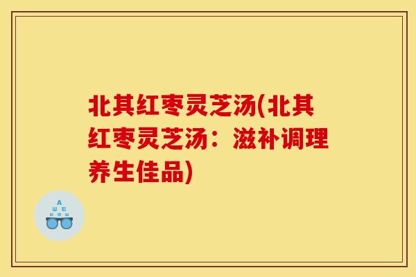 北其红枣灵芝汤(北其红枣灵芝汤：滋补调理养生佳品)