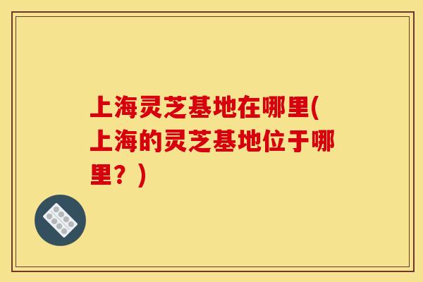 上海灵芝基地在哪里(上海的灵芝基地位于哪里？)