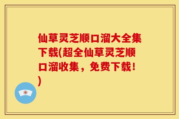 仙草灵芝顺口溜大全集下载(超全仙草灵芝顺口溜收集,免费下载!)