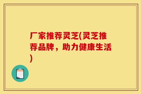 厂家推荐灵芝(灵芝推荐品牌,助力健康生活)