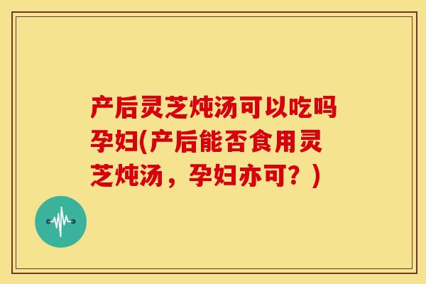产后灵芝炖汤可以吃吗孕妇(产后能否食用灵芝炖汤,孕妇亦可?)