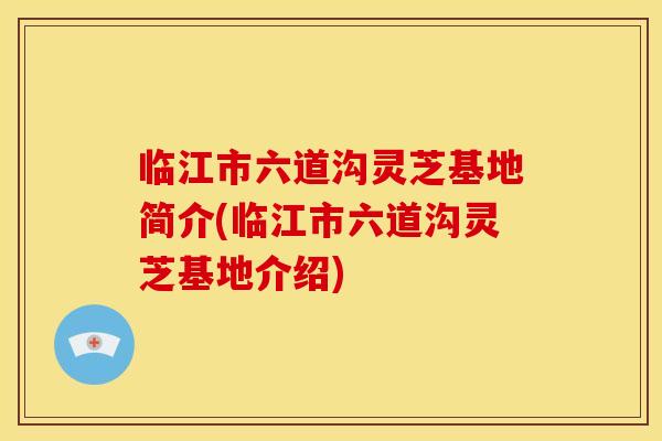 临江市六道沟灵芝基地简介(临江市六道沟灵芝基地介绍)