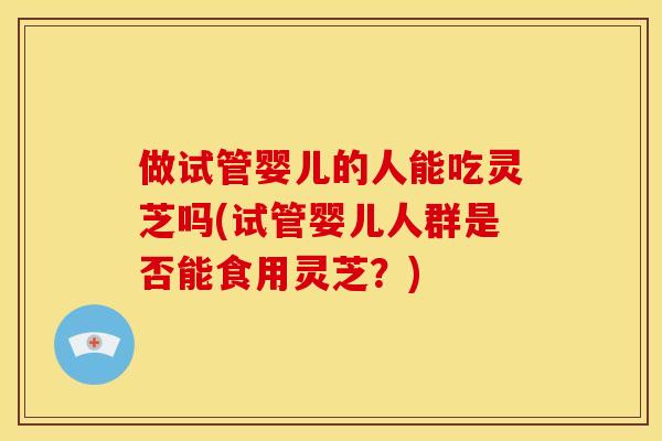 做试管婴儿的人能吃灵芝吗(试管婴儿人群是否能食用灵芝？)