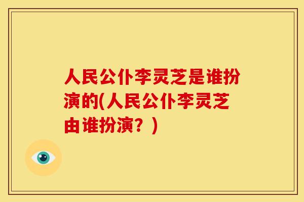 人民公仆李灵芝是谁扮演的(人民公仆李灵芝由谁扮演?)