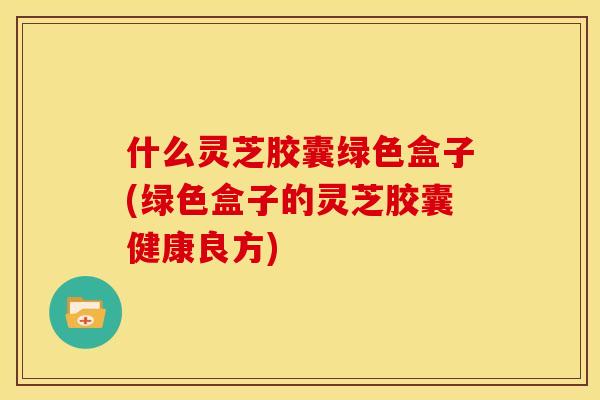 什么灵芝胶囊绿色盒子(绿色盒子的灵芝胶囊健康良方)