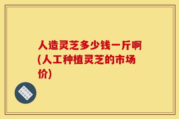 人造灵芝多少钱一斤啊(人工种植灵芝的市场价)