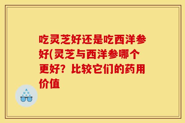 吃灵芝好还是吃西洋参好(灵芝与西洋参哪个更好?比较它们的药用价值