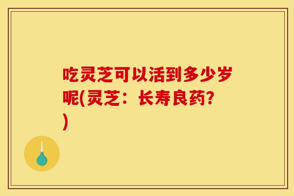 吃灵芝可以活到多少岁呢(灵芝：长寿良药？)