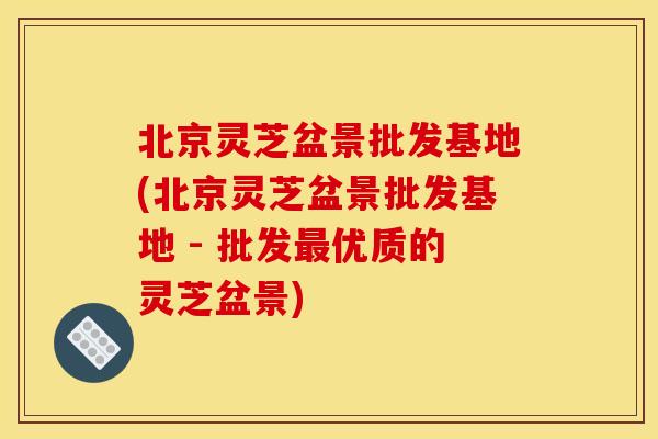 北京灵芝盆景批发基地(北京灵芝盆景批发基地 - 批发最优质的灵芝盆景)