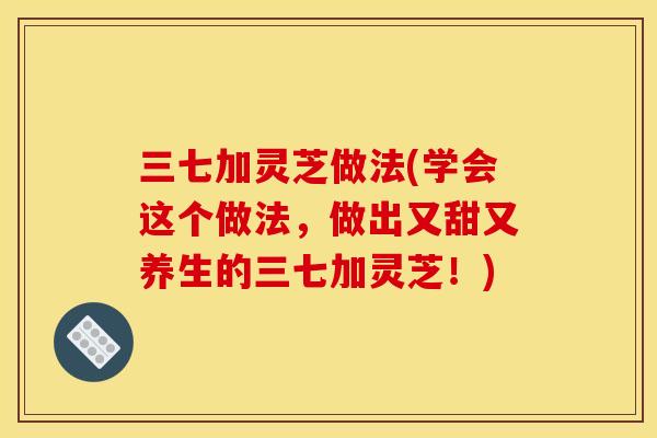 三七加灵芝做法(学会这个做法,做出又甜又养生的三七加灵芝!)