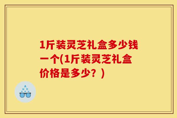 1斤装灵芝礼盒多少钱一个(1斤装灵芝礼盒价格是多少?)