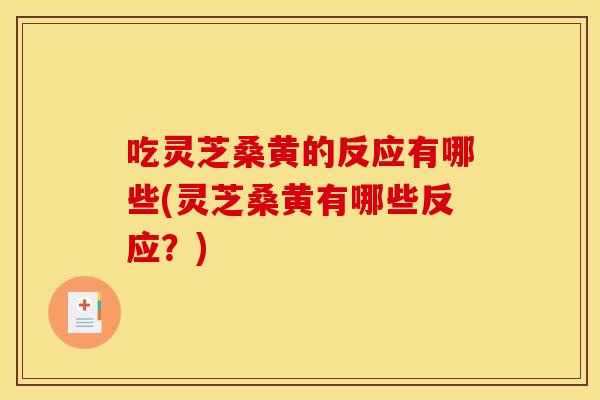 吃灵芝桑黄的反应有哪些(灵芝桑黄有哪些反应？)