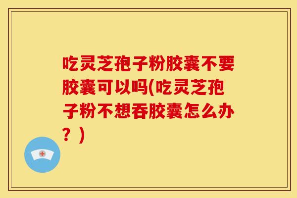 吃灵芝孢子粉胶囊不要胶囊可以吗(吃灵芝孢子粉不想吞胶囊怎么办?)