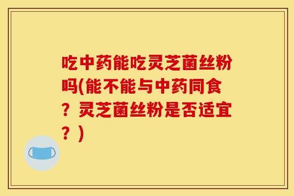 吃中药能吃灵芝菌丝粉吗(能不能与中药同食?灵芝菌丝粉是否适宜?)