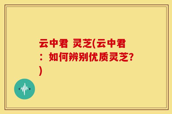 云中君 灵芝(云中君:如何辨别优质灵芝?)