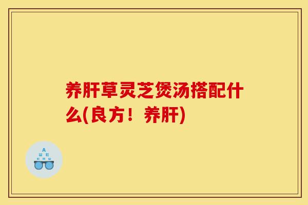 养肝草灵芝煲汤搭配什么(良方!养肝)