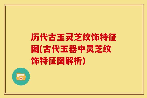 历代古玉灵芝纹饰特征图(古代玉器中灵芝纹饰特征图解析)