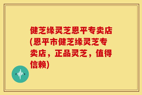 健芝缘灵芝恩平专卖店(恩平市健芝缘灵芝专卖店,正品灵芝,值得信赖)