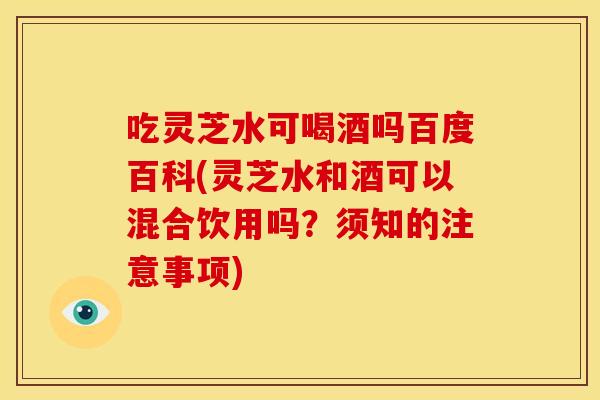 吃灵芝水可喝酒吗百度百科(灵芝水和酒可以混合饮用吗？须知的注意事项)