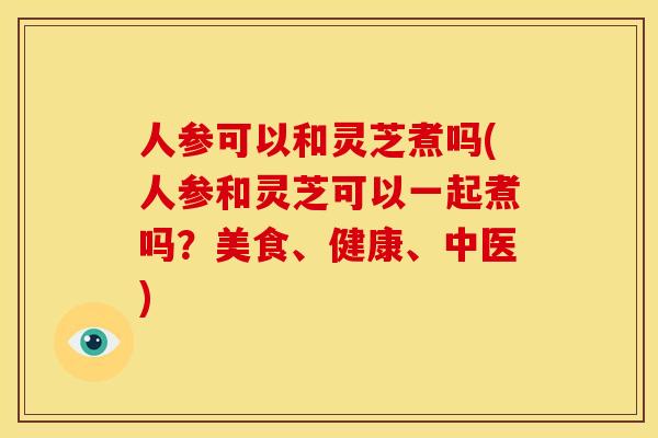 人参可以和灵芝煮吗(人参和灵芝可以一起煮吗?美食、健康、中医)