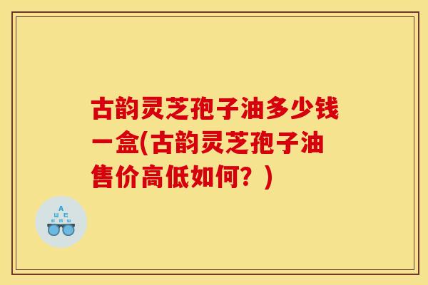 古韵灵芝孢子油多少钱一盒(古韵灵芝孢子油售价高低如何？)