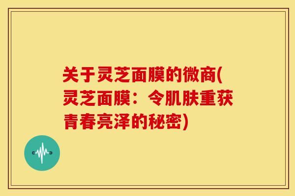 关于灵芝面膜的微商(灵芝面膜：令肌肤重获青春亮泽的秘密)